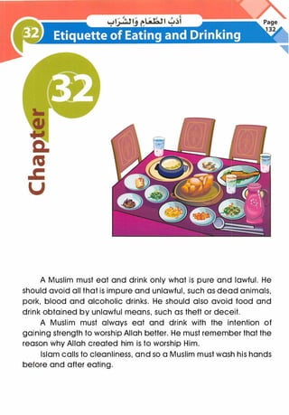 A Muslim must eat and drink only what is pure and lawful. He
should avoid all that is impure and unlawful, such as dead animals,
pork, blood and alcoholic drinks. He should also avoid food and
drink obtained by unlawful means, such as theft or deceit.
A Muslim must always eat and drink with the intention of
gaining strength to worship Allah better. He must remember that the
reason why Allah created him is to worship Him.
Islam calls to cleanliness, and so a Muslim must wash his hands
before and after eating.
 