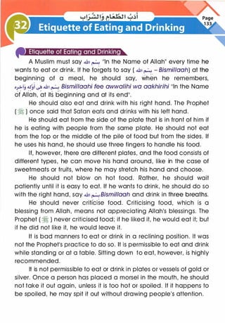 4'Jiit.L![#)i(#J·11Ei11U·I·IIt·l•ttG13iit•a...
A Muslim must say .J,, � 11ln the Name of AllahII every time he
wants to eat or drink. If he forgets to say ( .J,, � - Bismillooh) at the
beginning of a meal, he should say, when he remembers,
o..,..>iJ .:tJ�l � .J,, � Bismilloohi fee owwalihi wo aokhirihi 11ln the Name
ofAlfah, at its beginning and at its end11•
He should also eat and drink with his right hand. The Prophet
( � ) once said that Satan eats and drinks with his left hand.
He should eat from the side of the plate that is in front of him if
he is eating with people from the same plate. He should not eat
from the top or the middle of the pile of food but from the sides. If
he uses his hand, he should use three fingers to handle his food.
If, however, there are different plates, and the food consists of
different types, he can move his hand around, like in the case of
sweetmeats or fruits, where he may stretch his hand and choose.
He should not blow on hot food. Rather, he should wait
patiently until it is easy to eat. If he wants to drink, he should do so
with the right hand, say .J,, � Bismillooh and drink in three breaths.
He should never criti'cise food. Criticising food, which is a
blessing from Allah, means not appreciating Allah's blessings. The
Prophet ( � ) never criticised food; if he liked it, he would eat it; but
if he did not like it, he would leave it.
It is bad manners to eat or drink in a reclining position. It was
not the Prophetls practice to do so. It is permissible to eat and drink
while standing or at a table. Sitting down to eat, however, is highly
recommended.
It is not permissible to eat or drink in plates or vessels of gold or
silver. Once a person has placed a morsel in the mouth, he should
not take it out again, unless it is too hot or spoiled. If it happens to
be spoiled, he may spit it out without drawing people's attention.
 