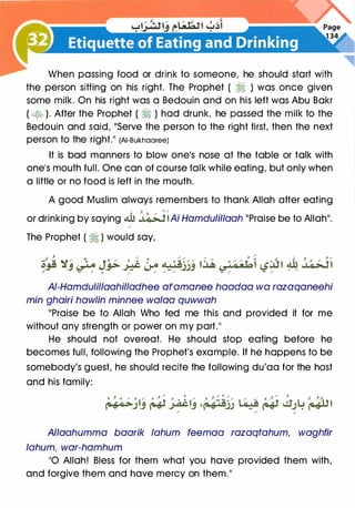When passing food or drink to someone, he should start with
the person sitting on his right. The Prophet ( � ) was once given
some milk. On his right was a Bedouin and on his left was Abu Bakr
( � ). After the Prophet ( � ) had drunk, he passed the milk to the
Bedouin and said, "Serve the person to the right first, then the next
person to the right." (AI-Bukhaaree)
It is bad manners to blow one's nose at the table or talk with
one's mouth full. One can of course talk while eating, but only when
a little or no food is left in the mouth.
A good Muslim always remembers to thank Allah after eating
1 ' 0 /
or drinking by saying 4U .J�l A/ Hamdulil/aah "Praise be to Allah".
"
The Prophet ( � ) would say,
AJ-Hamdulillaahilladhee at'amanee haadaa wa razaqaneehi
min ghairi haw/in minnee walaa quwwah
"Praise be to Allah Who fed me this and provided it for me
without any strength or power on my part."
He should not overeat. He should stop eating before he
becomes full, following the Prophet's example. If he happens to be
somebody's guest, he should recite the following du'aa for the host
and his family:
Allaahumma baarik lahum feemaa razaqtahum, waghfir
lahum, war-hamhum
"0 Allah! Bless for them what you have provided them with,
and forgive them and have mercy on them."
 