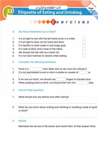 +x e r cis e s
A. Are these statements true or false?
1 . It is all right to eat with the left hand once in a while. D
2. It is all right to blow on hot food and drink. D
3. It is healthy to drink water in one large gulp. D
4. It is rude to blow one's nose at the table. D
5. We should not talk with our mouth full. D
6. It is not bad manners to recline while eating. D
B. Complete the following sentences.
1 . Food is a from Allah and so we must not criticise it.
2. It is not permissible to eat or drink in plates or vessels of I I or
3. If we use our hand, we should useI I fingers to handle food.
4. When passing food or drink, we should start from the I I side.
C. Answer these questions.
1 . What should one say before and after eating?
2. What do you know about eating and drinking in anything made of gold
or silver?
D. Activity
Memorise the du'aas in this lesson and recite them at their proper times.
 