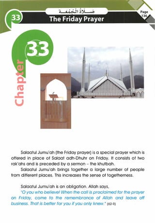 Salaatul Jumu'ah (the Friday prayer) is a special prayer which is
offered in place of Salaat adh-Dhuhr on Friday. It consists of two
rak'ahs and is preceded by a sermon - the khutbah.
Salaatul Jumu'ah brings together a large number of people
from different places. This increases the sense of togetherness.
Salaatul Jumu'ah is an obligation. Allah says,
110
you who believe! When the call is proclaimed for the prayer
on Friday, come to the remembrance of Allah and leave off
business. That is better for you if you only knew. II (62-9)
 