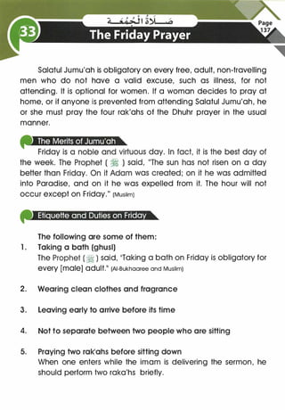 Salatul Jumu'ah is obligatory on every free, adult, non-travelling
men who do not have a valid excuse, such as illness, for not
attending. It is optional for women. If a woman decides to pray at
home, or if anyone is prevented from attending Salatul Jumu'ah, he
or she must pray the four rak'ahs of the Dhuhr prayer in the usual
manner.
into Paradise, and on it he was expelled from it. The hour will not
occur except on Friday." (Muslim)
The following are some of them:
1. Taking a bath (ghusl)
The Prophet ( � ) said, 11Taking a bath on Friday is obligatory for"'��
every [male] adult.11 (AI-Bukhaaree and Muslim)
2. Wearing clean clothes and fragrance
3. Leaving early to arrive before its time
4. Not to separate between two people who are sitting
5. Praying two rak1ahs before sitting down
When one enters while the imam is delivering the sermon, he
should perform two raka'hs briefly.
 