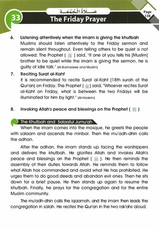 6. Listening attentively when the imam is giving the khutbah
Muslims should listen attentively to the Friday sermon and
remain silent throughout. Even telling others to be quiet is not
allowed. The Prophet ( � ) said, 11lf one of you tells his [Muslim]
brother to be quiet while the imam is giving the sermon, he is
guilty Of idle talk.11 (AI-Bukhaaree and Muslim)
7 . Reciting Surat ai-Kahf
It is recommended to recite Surat ai-Kahf (1 8th surah of the
Qur1an) on Friday. The Prophet ( �) said, ��whoever recites Surat
ai-Kahf on Friday, what is between the two Fridays will be
illuminated for him by light.11 (AI-Haakim)
8. Invoking Allah1S peace and blessings on the Prophet ( � )
liiilliiiilll...,.;liiillllll I I ...
When the imam comes into the mosque, he greets the people
with salaam and ascends the minbar. Then the mu'adh-dhin calls
the adhan.
After the adhan, the imam stands up facing the worshippers
and delivers the khutbah. He glorifies Allah and invokes Allah1S
peace and blessings on the Prophet ( ?j ). He then reminds the
assembly of their duties towards Allah. He reminds them to follow
what Allah has commanded and avoid what He has prohibited. He
urges them to do good deeds and abandon evil ones. Then he sits
down for a brief pause. He then stands up again to resume the
khutbah. Finally, he prays for the congregation and for the entire
Muslim community.
The muladh-dhin calls the iqaamah, and the imam then leads the
congregation in salah. He recites the Qurlan in the two rak1ahs aloud.
 