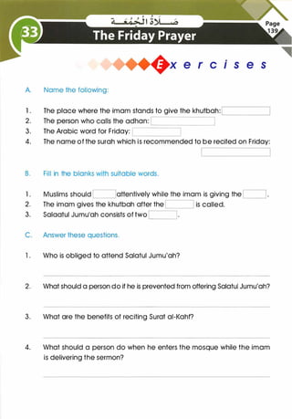 +x e r cis e s
A. Name the following:
1 . The place where the imam stands to give the khutbah:
2.
3. The Arabic word for Friday: '---------------'
'---------------'
4. The name of the surah which is recommended to be recited on Friday:
B. Fill in the blanks with suitable words.
1 . Muslims should I !attentively while the imam is giving the I 1 .
2. The imam gives the khutbah after the I I is called.
3. Salaatul Jumu'ah consists of two I I·
C. Answer these questions.
1. Who is obliged to attend Salatul Jumu'ah?
2. What should a person do if he is prevented from offering Salatul Jumu'ah?
3. What are the benefits of reciting Surat ai-Kahf?
4. What should a person do when he enters the mosque while the imam
is delivering the sermon?
 