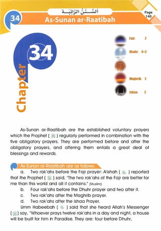 c:
"'
.c
u
Fair: 2
Dhuhr: 4+2
Maghrib: 2
Isbaa: 2
As-Sunan ar-Raatibah are the established voluntary prayers
which the Prophet ( � ) regularly performed in combination with the
five obligatory prayers. They are performed before and after the
obligatory prayers, and offering them entails a great deal of
blessings and rewards.
llliillliiiiiYiiiillliiilllll1 �&:.lli&li:j��
a. Two rak'ahs before the Fajr prayer: A'ishah ( lr.�j, ) reported
that the Prophet ( � ) said, "The two rak'ahs of the Fajr are better for
me than this world and all it contains." (Muslim)
b. Four rak'ahs before the Dhuhr prayer and two after it.
c. Two rak'ahs after the Maghrib prayer.
d. Two rak'ahs after the lshaa Prayer.
Umm Habeebah ( � ) said that she heard Allah's Messenger
( �) say, "Whoever prays twelve rak'ahs in a day and night, a house
will be built for him in Paradise. They are: four before Dhuhr,
 