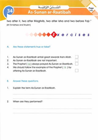 two after it, two after Maghrib, two after lsha and two before Fajr."
(At-Tirmidhee and Muslim)
A. Are these statements true or false?
.
1s e s
l . As-Sunan ar-Raatibah entail great rewards from Allah. D
2. As-Sunan ar-Raatibah are not important. D
3. The Prophet ( � ) always prayed As-Sunan ar-Raatibah. D
4. We should follow the example of the Prophet ( � ) by
offering As-Sunan ar-Raatibah.
B. Answer these questions.
l . Explain the term As-Sunan ar-Raatibah.
2. When are they performed?
D
 