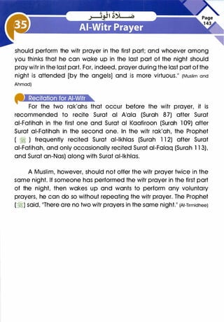 should perform the witr prayer in the first part; and whoever among
you thinks that he can wake up in the last part of the night should
pray witr in the last part. For, indeed, prayer during the last part of the
night is attended [by the angels] and is more virtuous." (Muslim and
Ahmad)
fhM!Aiit•],it.]IAI'.tne
For the two rak'ahs that occur before the witr prayer, it is
recommended to recite Surat al A'ala (Surah 87) after Surat
ai-Fatihah in the first one and Surat al Kaafiroon (Surah 1 09) after
Surat ai-Fatihah in the second one. In the witr rak'ah, the Prophet
( � ) frequently recited Surat al-lkhlas (Surah 1 1 2) after Surat-'· �
ai-Fatihah, and only occasionally recited Surat ai-Falaq (Surah 1 1 3),
and Surat an-Nos) along with Surat al-lkhlas.
A Muslim, however, should not offer the witr prayer twice in the
same night. If someone has performed the witr prayer in the first part
of the night, then wakes up and wants to perform any voluntary
prayers, he can do so without repeating the witr prayer. The Prophet
(�) said, "There are no two witr prayers in the same night." (At-Tirmidhee)
 
