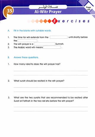�x e r cis e s
A. Fill in the blanks with suitable words.
1 . The time for witr extends from the
the
L__________j
�--------��--------�
2. The witr prayer is a L-----;:====='--_____..,
3.
B. Answer these questions.
1 . How many raka'hs does the witr prayer has?
2. What surah should be recited in the witr prayer?
until shortly before
3. What are the two surahs that are recommended to be recited after
Surat ai-Fatihah in the two rak'ahs before the witr prayer?
 