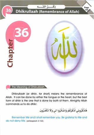 Dhikrullaah (or dhikr, for short) means the remembrance of
Allah. It can be done by either the tongue or the heart, but the best
form of dhikr is the one that is done by both of them. Almighty Allah
commands us to do dhikr:
, 0 / / , 0 , ,. 0 / J 0 /
0� �J � �!J �;s�t �#��
/ /
Remember Me and I shall remember you. Be grateful to Me and
do not deny Me. (ai-Baqarah 2 : 1 52)
 
