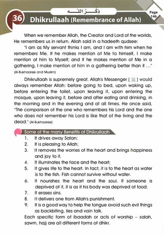 When we remember Allah, the Creator and Lord of the worlds,
He remembers us in return. Allah said in a hadeeth qudsee:
111 am as My servant thinks I am, and I am with him when he
remembers Me. If he makes mention of Me to himself, I make
mention of him to Myself; and if he makes mention of Me in a
gathering, I make mention of him in a gathering better than it . . .11
(AI-Bukhaaree and Muslim)
Dhikrullaah is supremely great. Allah's Messenger ( � ) would
always remember Allah: before going to bed, upon waking up,
before entering the toilet, upon leaving it, upon entering the
mosque, upon leaving it, before and after eating and drinking, in
the morning and in the evening and at all times. He once said,
11The comparison of the one who remembers his Lord and the one
who does not remember his Lord is like that of the living and the
dead.11 (AI-Bukhaaree)
fRi•Jeet¥i•1lll@eefelefl:f¥)1t¥)6�j.)la]blijli!![e[e!"
1 .
It drives away Satan;
2. It is pleasing to Allah;
3. It removes the worries of the heart and brings happiness
and joy to it.
4. It illuminates the face and the heart;
5. It gives life to the heart. In fact, it is to the heart as water
is to the fish. Fish cannot survive without water.
6. It nourishes the heart and the soul. If someone is
deprived of it, it is as if his body was deprived of food.
7. It erases sins.
8. It delivers one from Allah's punishment.
9. It is a good way to help the tongue avoid such evil things
as backbiting, lies and vain talk.
Each specific form of ibaadah or acts of worship - salah,
sawm, hajj are all different forms of dhikr.
 