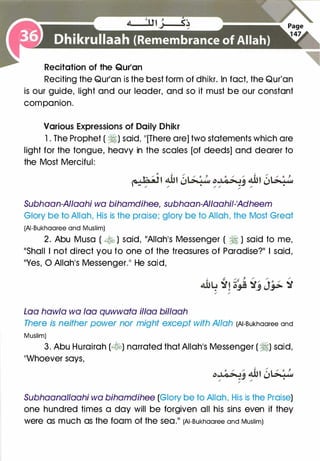 Recitation of the Qur'an
Reciting the Qur'an is the best form of dhikr. In fact, the Qur'an
is our guide, light and our leader, and so it must be our constant
companion.
Various Expressions of Daily Dhikr
1 . The Prophet ( �) said, "[There are] two statements which are
light for the tongue, heavy in the scales [of deeds] and dearer to
the Most Merciful:
Subhaan-AI/aahi wa bihamdihee, subhaan-AI/aahii-'Adheem
Glory be to Allah, His is the praise; glory be to Allah, the Most Great
(AI-Bukhaaree and Muslim)
2. Abu Musa ( � ) said, "Allah's Messenger ( � ) said to me,
"Shall I not direct you to one of the treasures of Paradise?" I said,
"Yes, 0 Allah's Messenger." He said,
Loa haw/a wa loa quwwata il/aa billaah
There is neither power nor might except with Allah (AI-Bukhaaree and
Muslim)
3. Abu Hurairah (�) narrated that Allah's Messenger ( �) said,
"Whoever says,
Subhaanallaahi wa bihamdihee (Glory be to Allah, His is the Praise)
one hundred times a day will be forgiven all his sins even if they
were as much as the foam of the sea." (AI-Bukhaaree and Muslim)
 