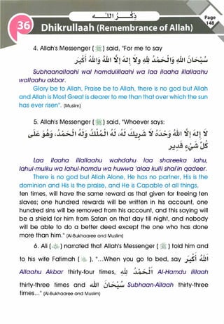 4. Allah's Messenger ( � ) said, 11For me to say
:.<t .ti31� .ti31 �� All -;r� � .J��� �� �L�01.,�....;-:-" 'J � ;. J ,; / 'J / •
/
Subhaanallaahi waf hamdufil/aahi wa faa ilaaha illallaahu
wallaahu akbar.
Glory be to Allah, Praise be to Allah, there is no god but Allah
and Allah is Most Great is dearer to me than that over which the sun
has ever risenI I . (Muslim)
5. Allah's Messenger ( � ) said, ��whoever says:
Loa ilaaha illallaahu wahdahu faa shareeka fahu,
fahuf-mufku wa fahuf-hamdu wa huwwa 'afaa kulli shai'in qadeer.
There is no god but Allah Alone, He has no partner, His is the
dominion and His is the praise, and He is Capable of all things,
ten times, will have the same reward as that given for freeing ten
slaves; one hundred rewards will be written in his account, one
hundred sins will be removed from his account, and this saying will
be a shield for him from Satan on that day till night, and nobody
will be able to do a better deed except the one who has done
more than him.11 (AI-Bukhaaree and Muslim)
6. Ali (� ) narrated that Allah's Messenger ( � ) told him and
/
to his wife Fatimah ( �� ), 11 . . .When you go to bed, say �i 4UI
Allaahu Akbar thirty-four times, � .J�� Af-Hamdu fillaah/ /
thirty-three times and �� Z,L�:� Subhaan-AIIaah thirty-three
times" .II (AI-Bukhaaree and Muslim)
 