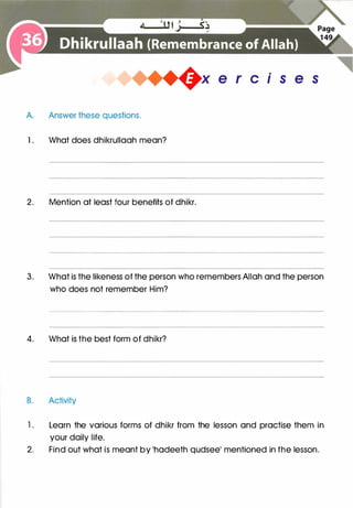 A. Answer these questions.
1 . What does dhikrullaah mean?
+x e r c is e s
2. Mention at least four benefits of dhikr.
3. What is the likeness of the person who remembers Allah and the person
who does not remember Him?
4. What is the best form of dhikr?
B. Activity
1 . Learn the various forms of dhikr from the lesson and practise them in
your daily life.
2. Find out what is meant by 'hadeeth qudsee' mentioned in the lesson.
 