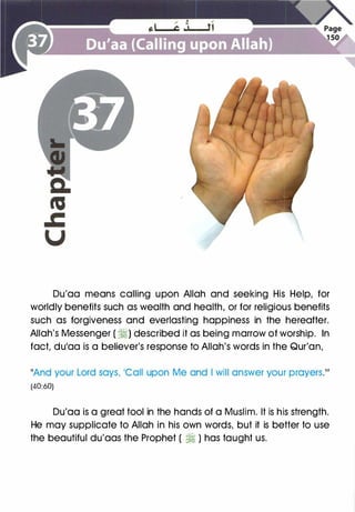 Du'aa means calling upon Allah and seeking His Help, for
worldly benefits such as wealth and health, or for religious benefits
such as forgiveness and everlasting happiness in the hereafter.
Allah's Messenger ( �) described it as being marrow of worship. In
fact, dulaa is a believer's response to Allah's words in the Qur'an,
11And your Lord says, �call upon Me and I will answer your prayerS.111
(40:60)
Du'aa is a great tool in the hands of a Muslim. It is his strength.
He may supplicate to Allah in his own words, but it is better to use
the beautiful du'aas the Prophet ( � ) has taught us.
 