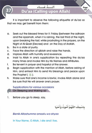 It is important to observe the following etiquette of du'aa so
that we may get benefit from them:
a. Seek out the blessed times for it: Friday (between the adhaan
and the iqaamah, when it is raining, the last third of the night,
upon breaking the fast, while prostrating in the prayers, on the
Night of AI-Qadr (Decree) and on the Day of Arafah.
b. Be in a state of purity.
c. Face the direction of qiblah and raise the hands.
d. Implore Allah with humility and reverence.
e. Insist to Allah in one's supplication by repeating the du'aa
many times and invoke Him by His Names and Attributes.
f. Be fervent in prayer and hopeful of the answer.
g. Begin supplication with the mention of Allah, before asking of
Him, and entreat Him to send His blessings and peace upon
the Prophet ( ti ).
h. Make sure that one's income is lawful, invoke Allah alone and
be sure that He will answer one's prayer.
Supplications for various occasions
l . Before you go to sleep, say,
Bismik-AIIaahumma amootu wa ahyaa
In Your Name, 0 Allah, I die and I live.
 
