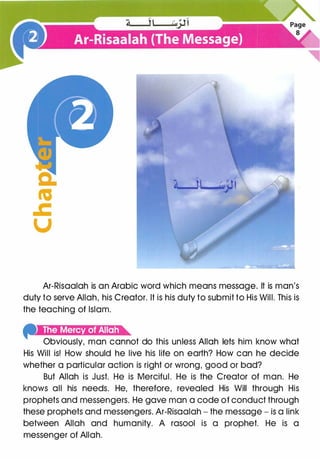 a:
«a
.c
u
Ar-Risaalah is an Arabic word which means message. It is man's
duty to serve Allah, his Creator. It is his duty to submit to His Will. This is
the teaching of Islam.
f''iet:lM4M'i·)f4!t!Ji'h
Obviously, man cannot do this unless Allah lets him know what
His Will is! How should he live his life on earth? How can he decide
whether a particular action is right or wrong, good or bad?
But Allah is Just. He is Merciful. He is the Creator of man. He
knows all his needs. He, therefore, revealed His Will through His
prophets and messengers. He gave man a code of conduct through
these prophets and messengers. Ar-Risaalah - the message - is a link
between Allah and humanity. A rasool is a prophet. He is a
messenger of Allah.
 