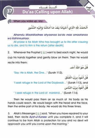Alhamdu lillaahilladhee ahyaanaa ba'da mao amaatanaa
wa ilaihinnushoor.
All praise is for Allah Who has brought us to life after causing
us to die, and to Him is the return [after death].
2. Whenever the Prophet ( � ) went to bed each night, he would
cup his hands together and gently blow on them. Then he would
recite into them:
��say: He is Allah, the One. . .11 (Surah 1 12),
/ '
J
0 ,
�i 4hi � Jj
,.., .,. o j
J / o }
J..WI �_).: ��j Jj/
111 seek refuge in the Lord of the Daybreak. . . 11 (Surah 1 13), and
�. � ,. : J � o :
�Wi y� ��I Jj/
II
I seek refuge in the Lord of mankind. . . 11 (Surah 1 14).
Then he would pass them on as much of his body as his
hands could reach. He would begin with the head and the face,
then the entire part of his body. He would do this three times.
3. Allah's Messenger ( � ) said, "When you have repaired to your
bed, then recite Ayat-ui-Kursee until you complete it, and it will
continue to be from Allah a protection for you and no devil will
approach you until you come upon the morning."
 