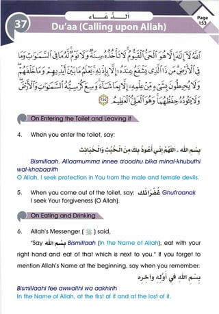 4. When you enter the toilet, say:
Bismil/aah. Allaamumma innee 0100dhu bika mina/-khubuthi
wal-khabaa1ifh
0 Allah, I seek protection in You from the male and female devils.
/ 0 j
5. When you come out of the toilet, say: I.!..U� Ghufraanak
I seek Your forgiveness (0 Allah).
6. Allah's Messenger ( � ) said,
��say �� � Bismillaah (In the Name of Allah), eat with your
/ /
right hand and eat of that which is next to you.11 If you forget to
mention Allah's Name at the beginning, say when you remember:
/
- � � .. .:. 0
�..>->IJ tU.JI � 4.01 �
/ / / /
-
......
/
/
/
Bismillaahi fee awwalihi wa aakhirih
In the Name of Allah, at the first of it and at the last of it.
 