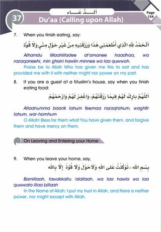 When you finish eating, say:
Alhamdu lillaahilladee at'amanee haadhaa, wa
razaqaneehi, min ghairi haw/in minnee wa faa quwwah.
Praise be to Allah Who has given me this to eat and has
provided me with it with neither might nor power on my part.
8. If you are a guest at a Muslim's house, say when you finish
eating food:
Q o. / 0 (j / 0 / / 0 , r: /
���jlj �-#IJ '�j) l�� � cl_)� ��"
Allaahumma baarik lahum feemaa razaqtahum, waghfir
lahum, war-hamhum
0 Allah! Bless for them what You have given them, and forgive
them and have mercy on them.
9. When you leave your home, say,
I r.: / J / / / t ' 0 ,/. / I
4ilu �� c c:-
� " J o "
�" 4ilt L� u..tS" - , 4ilt o
• • � _j _¥- _j " � � �/ /
/ /
Bismillaah, tawakkaltu 'alallaah, wa faa haw/a wa faa
quwwata il/aa billaah
In the Name of Allah; I put my trust in Allah, and there is neither
power, nor might except with Allah.
 