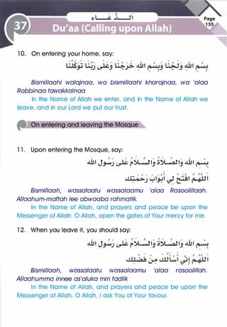 1 0. On entering your home, say:
Bismillaahi walajnaa, wa bismillaahi kharajnaa, wa 'alaa
Rabbinaa tawakkalnaa
In the Name of Allah we enter, and in the Name of Allah we
leave, and in our Lord we put our trust.
l l . Upon entering the Mosque, say:
..:. , / / J ,... a / , ,., � / ..:. o
4UI J�_) � r�IJ ;;�IJ 4UI �/
/ /
Bismillaah, wassalaatu wassa/aamu 'alaa Rasoolillaah.
Allaahum-maftah lee abwaaba rahmatik.
In the Name of Allah, and prayers and peace be upon the
Messenger of Allah. 0 Allah, open the gates of Your mercy for me.
1 2. When you leave it, you should say:
.!. J / ; }
/
r:: _,. } / � / ..:. 0
4UI J�_) � r�IJ ;;�IJ 4UI �/ / /
Bismillaah, wassalaatu wassalaamu 'alaa rasoolillah.
Allaahumma innee as'aluka min fadlik
In the Name of Allah, and prayers and peace be upon the
Messenger of Allah. 0 Allah, I ask You of Your favour.
 