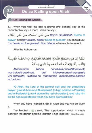 1 3. When you hear the call to prayer (the adhan), say as the
mu'adh-dhin says, except when he says:
/ ,/ 0 / /. / � / ($
r�' � � 'c� l � � Hawa alas-Sa/aah 11Come to
prayerll and Hawa alai-Falaah ��come to success��, you should say:
Loa haw/a wa faa quwwata il/aa billaah, after each statement.
After the Adhan say,
Allaahumma Rabba haadhihid-da'watittaammati,
was-Salaatil-qaa'imati, aati Muhammadanil-waseelata
wal-fadeelata, wab'ath-hu maqaaman mahmoodan-illadhee
wa'adtahu
��o Allah, the Lord of this perfect call and the established
prayer, give Muhammad AI-Wasee/ah (a high position in Paradise)
and AI-Fadeelah (a rank above the rest of creation), and raise him
on the honoured station which You have promised him.11
When you have finished it, ask of Allah and you will be given
it.
The Prophet ( � ) said, "The supplication which is made
between the adhan and the iqamah is not rejected." (Abu Dawood)
 