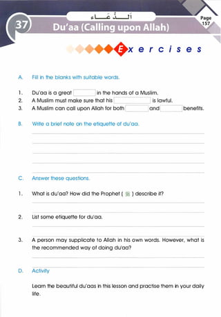 +x e r cis e s
A Fill in the blanks with suitable words.
1 .
2.
3.
Du'aa is a great '--[ ____J[ in the hands of a Muslim.
B. Write a brief note on the etiquette of du'aa.
C. Answer these questions.
1 . What is du'aa? How did the Prophet ( � ) describe it?
2. List some etiquette for du'aa.
3. A person may supplicate to Allah in his own words. However, what is
the recommended way of doing du'aa?
D. Activity
Learn the beautiful du'aas in this lesson and practise them in your daily
life.
 