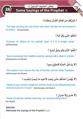 "The best among you are those who learn the Qur'an and teach it
to others." (AI-Bukhaaree)
"Convey to others on my behalf even if it is a single verse."
(AI-Bukhaaree)
"Save yourselves from Hellfire even by giving half a date in charity."
(AI-Bukhaaree and Muslim)
"The person who severs the ties of kinship will not enter Paradise."
(AI-Bukhaaree and Muslim)
"None of you will be a believer until he loves for his [Muslim] brother
what he loves for himself." (AI-Bukhaaree and Muslim)
/
/
/
( j� �j� �)
"There should be neither harming, nor reciprocating harm."
(Ibn Majah)
Exercise
Memorise the sayings of the Prophet ( � ).
 