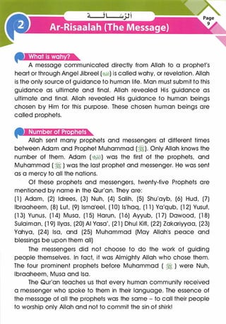 A message communicated directly from Allah to a prophet's
heart or through Angel Jibreel (�1) is called wahy, or revelation. Allah
is the only source of guidance to human life. Man must submit to this
guidance as ultimate and final. Allah revealed His guidance as
ultimate and final. Allah revealed His guidance to human beings
chosen by Him for this purpose. These chosen human beings are
called prophets.
--�(l!ui·I@I·11�t.).)i&U�re
Allah sent many prophets and messengers at different times
between Adam and Prophet Muhammad (�). Only Allah knows the
number of them. Adam (�I) was the first of the prophets, and
Muhammad ( � ) was the last prophet and messenger. He was sent
as a mercy to all the nations.
Of these prophets and messengers, twenty-five Prophets are
mentioned by name in the Qur'an. They are:
(1 ) Adam, (2) ldrees, (3) Nuh, (4) Salih, (5) Shu'ayb, (6) Hud, (7)
lbraaheem, (8) Lut, (9) lsmaleel, (1 0) ls'haq, (1 1 ) Ya'qub, (1 2) Yusuf,
(1 3) Yunus, (1 4) Musa, (1 5) Harun, (1 6) Ayyub, (1 7) Dawood, (1 8)
Sulaiman, (1 9) llyas, (20) AI Vasa', (21 ) Dhul l<ifl, (22) Zakariyyaa, (23)
Yahya, (24) lsa, and (25) Muhammad (May Allah1S peace and
blessings be upon them all)
The messengers did not choose to do the work of guiding
people themselves. In fact, it was Almighty Allah who chose them.
The four prominent prophets before Muhammad ( � ) were Nuh,
lbraaheem, Musa and lsa.
The Qur'an teaches us that every human community received
a messenger who spoke to them in their language. The essence of
the message of all the prophets was the same - to call their people
to worship only Allah and not to commit the sin of shirk!
 
