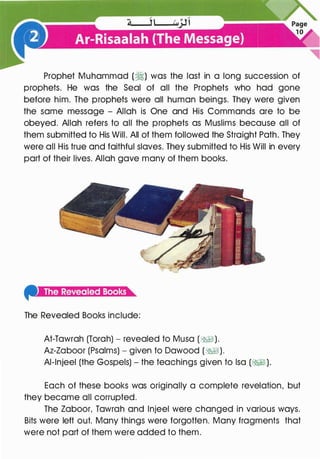 Prophet Muhammad (�) was the last in a long succession of
prophets. He was the Seal of all the Prophets who had gone
before him. The prophets were all human beings. They were given
the same message - Allah is One and His Commands are to be
obeyed. Allah refers to all the prophets as Muslims because all of
them submitted to His Will. All of them followed the Straight Path. They
were all His true and faithful slaves. They submitted to His Will in every
part of their lives. Allah gave many of them books.
4'-i;t:aa;w:r.ltml:t.i.]a
The Revealed Books include:
At-Tawrah (Torah) - revealed to Musa (�).
Az-Zaboor (Psalms) - given to Dawood (�).
Al-lnjeel (the Gospels) - the teachings given to lsa (�1 ).
Each of these books was originally a complete revelation, but
they became all corrupted.
The Zaboor, Tawrah and lnjeel were changed in various ways.
Bits were left out. Many things were forgotten. Many fragments that
were not part of them were added to them.
 