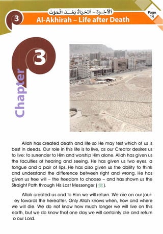 a:
ta
.c
u
Allah has created death and life so He may test which of us is
best in deeds. Our role in this life is to live, as our Creator desires us
to live: to surrender to Him and worship Him alone. Allah has given us
the faculties of hearing and seeing. He has given us two eyes, a
tongue and a pair of lips. He has also given us the ability to think
and understand the difference between right and wrong. He has
given us free will - the freedom to choose - and has shown us the
Straight Path through His Last Messenger ( � ).
Allah created us and to Him we will return. We are on our jour­
ey towards the hereafter. Only Allah knows when, how and where
we will die. We do not know how much longer we will live on this
earth, but we do know that one day we will certainly die and return
o our Lord.
 