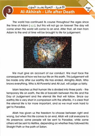 The world has continued its course throughout the ages since
the time of Adam ( �), but this will not go on forever! The day will
come when this world will come to an end. After that, all men from
Adam to the end of time will be brought to life for judgement.
We must give an account of our conduct. We must face the
consequences of how we live our life on this earth. This judgement will
be made only after our earthly life has ended. Almighty Allah, Who
knows everything, Who is All-Powerful and All-Just, will judge us fairly.
Islam teaches us that human life is divided into three parts - the
temporary life on earth, the life of barzakh between this life and the
Day of Judgement and the eternal life that will follow. Since our
earthly life is very short in comparison with the afterlife, it is clear that
the eternal life is far more important, and so we must work hard to
get to Paradise.
Allah has given us the freedom to choose between right and
wrong, but when this life comes to an end, Allah will call everyone to
His presence; some people will be sent to Paradise, while some
others will be sent to Hellfire, depending on whether they followed His
Straight Path or the path of Satan.
 