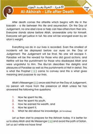 After death comes the afterlife which begins with life in the
barzakh - a life between this life and resurrection. On the Day of
Judgement, no one else's love or help can free others from their sins.
Everyone stands alone before Allah, answerable only for himself.
Everyone will get justice in full. No one will be wronged even by an
atom's weight.
Everything we do in our lives is recorded. Even the smallest of
incidents will be displayed before our eyes on the Day of
Judgement. The Judgement will be final. No one will escape it.
Paradise will be the reward for those who did good actions, and
Hellfire will be the punishment for those who disobeyed Allah and
were ungrateful to Him. The Qur'an describes the delights and
pleasures of Paradise as well as the punishments of Hell in detail. This
is what the Prophet ( � ) came to convey and this is what gives
meaning and purpose to our lives.
Allah's Messenger (�) once said that on the Day of Judgement,
no person will move from the presence of Allah unless he has
answered the following five questions:
1 . How he spent his life,
2. How he spent his youth,
3. How he earned his wealth, and
4. How he spent it,
5. What he did about his knowledge. (At-Tirmidhee)
Let us then start to prepare for the Akhirah today. It is better for
us to obeyAllah and His Messenger (�) and avoid the path of Satan.
Let us act while we have time!
 