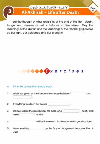 Let the thought of what awaits us at the end of this life - death,
Judgement, Heaven or Hell - help us to 'live wisely'. May the
teachings of the Qur'an and the teachings of the Prophet (�) always
be our light, our guidance and our strength!
+x e r cis e s
A. Fill in the blanks with suitable words.
l. Allah has given us the freedom to choose between .________, and
2. Everything we do in our lives is '------------'
3. Hellfire will be the punishment for those who '----------'
were to Him.'--------'
Allah and
4. '--------__j will be the reward for those who did good actions.
5. No one will be '-----_____j on the Day of Judgement because Allah is
Just.
 