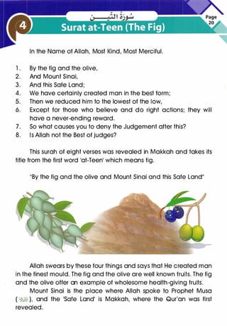 In the Name of Allah, Most Kind, Most Merciful.
1 . By the fig and the olive,
2. And Mount Sinai,
3. And this Safe Land;
4. We have certainly created man in the best form;
5. Then we reduced him to the lowest of the low,
6. Except for those who believe and do right actions; they will
have a never-ending reward.
7. So what causes you to deny the Judgement after this?
8. Is Allah not the Best of judges?
This surah of eight verses was revealed in Makkah and takes its
title from the first word lat-Teenl which means fig.
11By the fig and the olive and Mount Sinai and this Safe Land11
Allah swears by these four things and says that He created man
in the finest mould. The fig and the olive are well known fruits. The fig
and the olive offer an example of wholesome health-giving fruits.
Mount Sinai is the place where Allah spoke to Prophet Musa
(�� ), and the �safe Landi is Makkah, where the Qur'an was first
revealed.
 