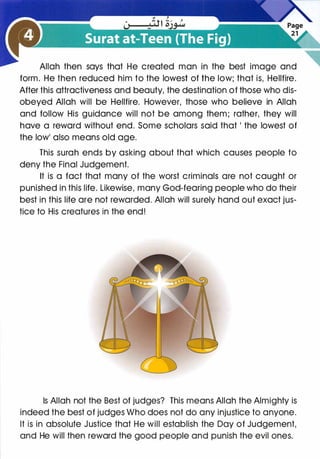 Allah then says that He created man in the best image and
form. He then reduced him to the lowest of the low; that is, Hellfire.
After this attractiveness and beauty, the destination of those who dis­
obeyed Allah will be Hellfire. However, those who believe in Allah
and follow His guidance will not be among them; rather, they will
have a reward without end. Some scholars said that I the lowest of
the lowl also means old age.
This surah ends by asking about that which causes people to
deny the Final Judgement.
It is a fact that many of the worst criminals are not caught or
punished in this life. Likewise, many God-fearing people who do their
best in this life are not rewarded. Allah will surely hand out exact jus­
tice to His creatures in the end!
Is Allah not the Best of judges? This means Allah the Almighty is
indeed the best of judges Who does not do any injustice to anyone.
It is in absolute Justice that He will establish the Day of Judgement,
and He will then reward the good people and punish the evil ones.
 