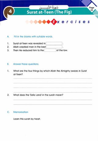 A. Fill in the blanks with suitable words.
B. Answer these questions.
is e s
1 . What are the four things by which Allah the Almighty swears in Surat
at-Teen?
2. What does the 'Safe Land' in the surah mean?
C. Memorisation
Learn this surah by heart.
 