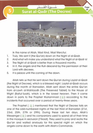 In the name of Allah, Most Kind, Most Merciful.
1 . Truly, We sent it (the Qurlan) down on the Night of ai-Qadr.
2. And what will make you understand what the Night of ai-Qadr is!
3. The Night of ai-Qadr is better than a thousand months.
4. In it, the angels and the Ruh descend by the permission of their
Lord with decrees.
5. It is peace until the coming of the dawn.
Allah tells us that He sent down the Qurlan during Laylat ai-Qadr
(the Night of Decree), which is a blessed night. Laylat ai-Qadr occurs
during the month of Ramadan. Allah sent down the entire Qur'an
from ai-Lawh ai-Mahfoodh (The Preserved Tablet) to the House of
Might (Baitul-11zzah), which is in the lowest heaven. Then it came
down in parts to the Prophet Muhammad ( �) according to the
incidents that occurred over a period of twenty-three years.
The Prophet ( � ) mentioned that the Night of Decree falls on
one of the odd-numbered nights of the last third of Ramadan (21 st,
23rd, 25th, 27th or 29th). During these last ten days, Allah's
Messenger ( � ) and his companions used to spend all of their time
in the mosque in seclusion (l'tikaaf). They used to pray and recite the
Qur'an and waited anxiously for this special night on which the
angels come down to the earth with Allah1S Commands.
 