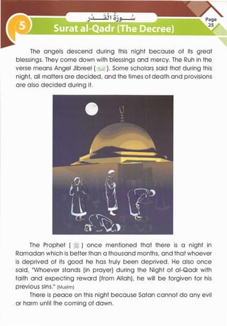 The angels descend during this night because of its great
blessings. They come down with blessings and mercy. The Ruh in the
verse means Angel Jibreel (� ). Some scholars said that during this
night, all matters are decided, and the times of death and provisions
are also decided during it.
The Prophet ( �) once mentioned that there is a night in
Ramadan which is better than a thousand months, and that whoever
is deprived of its good he has truly been deprived. He also once
said, ��whoever stands (in prayer) during the Night of ai-Qadr with
faith and expecting reward (from Allah), he will be forgiven for his
previous sins.11 (Muslim)
There is peace on this night because Satan cannot do any evil
or harm until the coming of dawn.
 