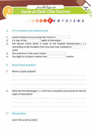 +x e r cis e s
A. Fill in the blanks with suitable words.
1 .
2.
3.
Laylat ai-Qadr occurs during the month of '----------'
It is one of theL___
__
__.J nights of Ramadan.
The Qur'an came down in parts to the Prophet Muhammad ( � )
according to the incidents that occurred over a period of '---------'
years.
4. The word Ruh in this surah means
5. The Night of ai-Qadr is better than L_____
_
__
_
__j months
B. Answer these questions.
1 . What is Laylat al Qadr?
2. What did the Messenger ( � ) and his companions do during the last ten
nights of Ramadan?
C. Memorisation
Learn this surah by heart.
 