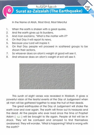 In the Name of Allah, Most Kind, Most Merciful
1 . When the earth is shaken with a great quake,
2. And the earth gives up its burdens,
3. And man exclaims, ��what is the matter with it?11
4. On that Day it will report its news,
5. Because your Lord will inspire it.
6. On that Day people will proceed in scattered groups to be
shown their actions,
7. So whoever does an atom's weight of good will see it,
8. And whoever does an atom's weight of evil will see it.
This surah of eight verses was revealed in Makkah. It gives a
powerful vision of the fearful events of the Day of Judgement when
all men will be gathered together to reap the fruit of their deeds.
The great earthquake of the Day of Judgement will shake the
earth over and over again. The earth will throw out its treasures and
the dead. All the people who ever lived since the time of Prophet
Adam ( �) will be brought to life again. People at first will be in
shock. They will be confused and amazed to find themselves
awakened. They will wonder, ��what is happening? What is wrong with
the earth?11
 