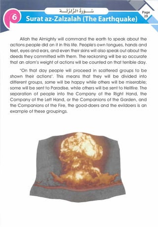 Allah the Almighty will command the earth to speak about the
actions people did on it in this life. People's own tongues, hands and
feet, eyes and ears, and even their skins will also speak out about the
deeds they committed with them. The reckoning will be so accurate
that an atom's weight of actions will be counted on that terrible day.
��on that day people will proceed in scattered groups to be
shown their actions��. This means that they will be divided into
different groups, some will be happy while others will be miserable;
some will be sent to Paradise, while others will be sent to Hellfire. The
separation of people into the Company of the Right Hand, the
Company of the Left Hand, or the Companions of the Garden, and
the Companions of the Fire, the good-doers and the evildoers is an
example of these groupings.
 