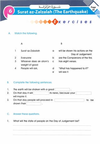 �x e r cis e s
A. Match the following.
A
Surat az-Zalzalah
2 Everyone
3 Whoever does an atom's
weight of good
4 People will ask,
B. Complete the following sentences.
a
b
c
d
e
1 . The earth will be shaken with a great
B
will be shown his actions on the
Day of Judgement.
are the Companions of the fire.
has eight verses.
"What has happened to it?"
will see it.
'--------'
2. On that day it will its news, because your �---�
will inspire it.
3. On that day people will proceed in
shown their
C. Answer these questions.
1 . What will the state of people on the Day of Judgement be?
to be
 