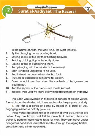In the Name of Allah, the Most Kind, the Most Merciful.
1 . By the charging horses panting hard,
2. Striking sparks of fire (by their flashing hooves),
3. Raiding at full gallop in the early dawn;
4. Raising a trail of dust behind them,
5. And plunging into the middle of the enemy!
6. Man is indeed ungrateful to his Lord,
7. And indeed he bears witness to that fact;
8. Truly, he is passionate in his love for wealth.
9. Does he not know that when the contents of the graves are
poured out,
1 0. And the secrets of the breasts are made known?
1 1 . Indeed, their Lord will know everything about them on that day!
This surah was revealed in Makkah. It consists of eleven verses.
The surah can be divided into three sections for the purpose of study.
1. The first is a series of oaths by horses in a state of war,
engaging in intense activity (verses 1 -5).
These verses describe horses in battle in a vivid style. Horses are
noble. They are brave and faithful animals. If trained, they can
patiently perform many useful tasks for man. They can travel under
dangerous conditions, carry their masters through the raging battles,
cross rivers and climb mountains.
 