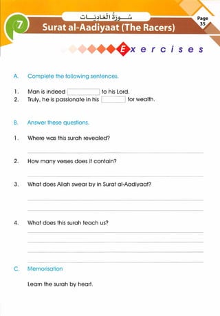 A. Complete the following sentences.
1. Man is indeed to his Lord.
x e r cis e s
2. Truly, he is passionate in his for wealth.
B. Answer these questions.
1 . Where was this surah revealed?
2. How many verses does it contain?
3. What does Allah swear by in Surat ai-Aadiyaat?
4. What does this surah teach us?
C. Memorisation
Learn the surah by heart.
 