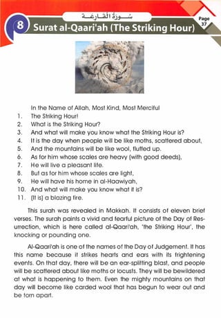 In the Name of Allah, Most Kind, Most Merciful
1 . The Striking Hour!
2. What is the Striking Hour?
3. And what will make you know what the Striking Hour is?
4. It is the day when people will be like moths, scattered about,
5. And the mountains will be like wool, fluffed up.
6. As for him whose scales are heavy (with good deeds),
7. He will live a pleasant life.
8. But as for him whose scales are light,
9. He will have his home in ai-Haawiyah,
1 0. And what will make you know what it is?
1 1 . (It is) a blazing fire.
This surah was revealed in Makkah. It consists of eleven brief
verses. The surah paints a vivid and fearful picture of the Day of Res­
urrection, which is here called ai-Qaari'ah, 'the Striking Hour', the
knocking or pounding one.
AI-Qaari'ah is one of the names of the Day of Judgement. It has
this name because it strikes hearts and ears with its frightening
events. On that day, there will be an ear-splitting blast, and people
will be scattered about like moths or locusts. They will be bewildered
at what is happening to them. Even the mighty mountains on that
day will become like carded wool that has begun to wear out and
be torn apart.
 