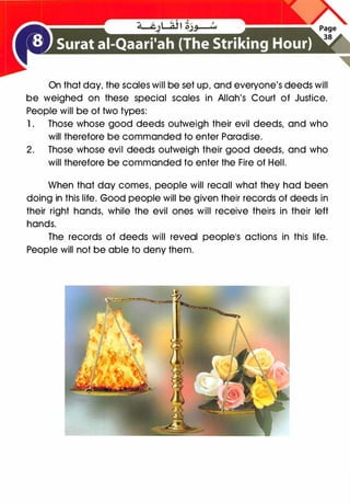 On that day, the scales will be set up, and everyone's deeds will
be weighed on these special scales in Allah's Court of Justice.
People will be of two types:
1. Those whose good deeds outweigh their evil deeds, and who
will therefore be commanded to enter Paradise.
2. Those whose evil deeds outweigh their good deeds, and who
will therefore be commanded to enter the Fire of Hell.
When that day comes, people will recall what they had been
doing in this life. Good people will be given their records of deeds in
their right hands, while the evil ones will receive theirs in their left
hands.
The records of deeds will reveal people1S actions in this life.
People will not be able to deny them.
 