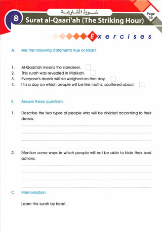 .
�X e r c1s e s
A. Are the following statements true or false?
1 . AI-Qaari'ah means the slanderer. D
2. This surah was revealed in Makkah. D
3. Everyone's deeds will be weighed on that day. D
4. It is a day on which people will be like moths, scattered about. D
B. Answer these questions.
1 . Describe the two types of people who will be divided according to their
deeds.
2. Mention some ways in which people will not be able to hide their bad
actions.
C. Memorisation
Learn this surah by heart.
 