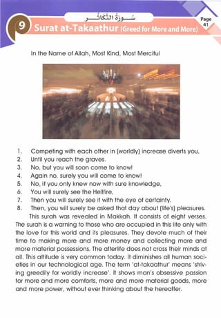 In the Name of Allah, Most l<ind, Most Merciful
1 . Competing with each other in (worldly) increase diverts you,
2. Until you reach the graves.
3. No, but you will soon come to know!
4. Again no, surely you will come to know!
5. No, if you only knew now with sure knowledge,
6. You will surely see the Hellfire,
7. Then you will surely see it with the eye of certainty.
8. Then, you will surely be asked that day about (life's) pleasures.
This surah was revealed in Makkah. It consists of eight verses.
The surah is a warning to those who are occupied in this life only with
the love for this world and its pleasures. They devote much of their
time to making more and more money and collecting more and
more material possessions. The afterlife does not cross their minds at
all. This attitude is very common today. It diminishes all human soci­
eties in our technological age. The term 'at-takaathur' means 'striv­
ing greedily for worldly increase'. It shows man's obsessive passion
for more and more comforts, more and more material goods, more
and more power, without ever thinking about the hereafter.
 