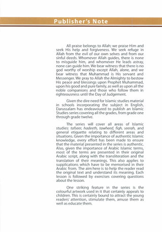 Publisher's Note
All praise belongs to Allah; we praise Him and
seek His help and forgiveness. We seek refuge in
Allah from the evil of our own selves and from our
sinful deeds. Whomever Allah guides, there is none
to misguide him, and whomever He leads astray,
none can guide him. We bear witness that there is no
god worthy of worship except Allah, alone, and we
bear witness that Muhammad is His servant and
Messenger. We pray to Allah the Almighty to bestow
His peace and blessings upon Prophet Muhammad,
upon his good and pure family, as well as upon all the
noble companions and those who follow them in
righteousness until the Day of Judgement.
Given the dire need for Islamic studies material
in schools incorporating the subject in English,
Darussalam has endeavoured to publish an Islamic
Studies series covering all the grades, from grade one
through grade twelve.
The series will cover all areas of Islamic
studies: tafseer, hadeeth, tawheed, fiqh, seerah, and
general etiquette relating to different areas and
situations. Given the importance of authentic Islamic
knowledge, every effort has been made to ensure
that the material presented in the series is authentic.
Also, given the importance of Arabic Islamic terms,
most of the terms are presented in their original
Arabic script, along with the transliteration and the
translation of their meanings. This also applies to
supplications which have to be memorised in their
Arabic from. The aim here is to help the reader read
the original text and understand its meaning. Each
lesson is followed by exercises covering questions
about the lesson.
One striking feature in the series is the
colourful artwork used in it that certainly appeals to
children. This is certainly bound to attract the young
readers' attention, stimulate them, amuse them as
well as educate them.
 