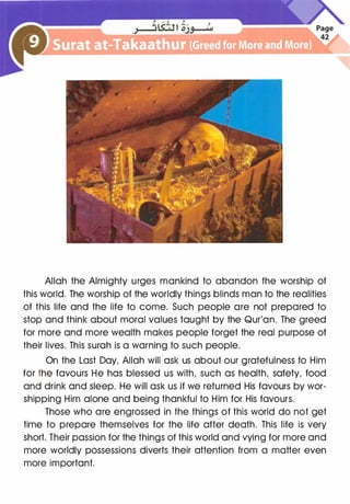 Allah the Almighty urges mankind to abandon the worship of
this world. The worship of the worldly things blinds man to the realities
of this life and the life to come. Such people are not prepared to
stop and think about moral values taught by the Qur'an. The greed
for more and more wealth makes people forget the real purpose of
their lives. This surah is a warning to such people.
On the Last Day, Allah will ask us about our gratefulness to Him
for the favours He has blessed us with, such as health, safety, food
and drink and sleep. He will ask us if we returned His favours by wor­
shipping Him alone and being thankful to Him for His favours.
Those who are engrossed in the things of this world do not get
time to prepare themselves for the life after death. This life is very
short. Their passion for the things of this world and vying for more and
more worldly possessions diverts their attention from a matter even
more important.
 